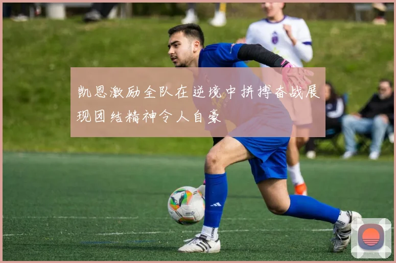凯恩激励全队在逆境中拼搏奋战展现团结精神令人自豪