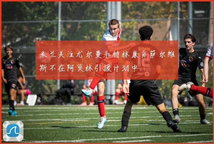 米兰关注尤尔曼和特林康贡萨尔维斯不在阿莫林引援计划中