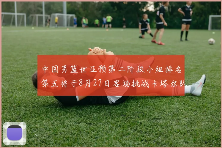 中国男篮世亚预第二阶段小组排名第五将于8月27日客场挑战卡塔尔队