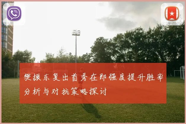 樊振东复出首秀在即强度提升胜率分析与对抗策略探讨