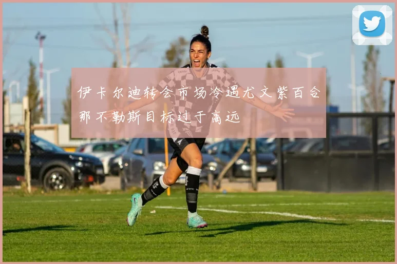 伊卡尔迪转会市场冷遇尤文紫百合那不勒斯目标过于高远