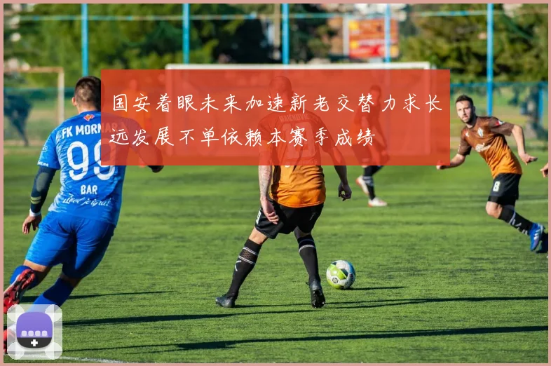国安着眼未来加速新老交替力求长远发展不单依赖本赛季成绩