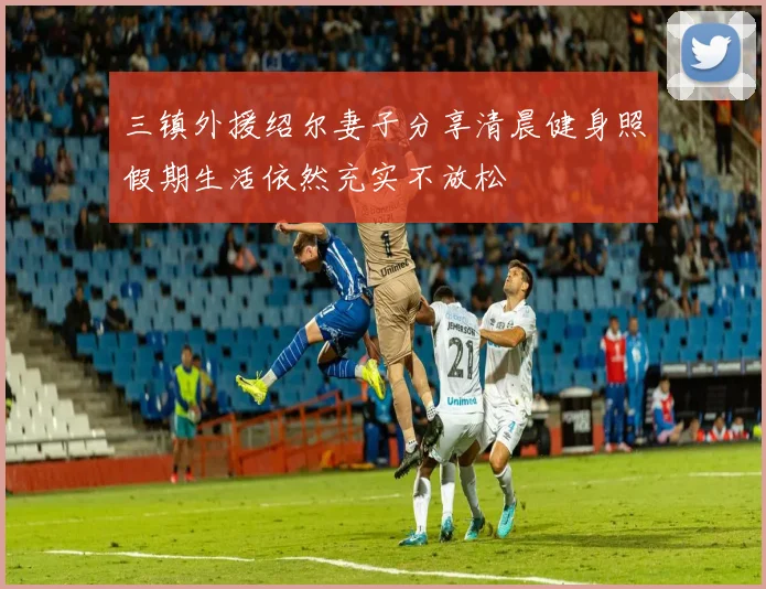三镇外援绍尔妻子分享清晨健身照假期生活依然充实不放松