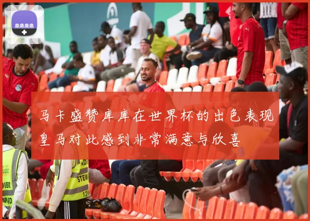 马卡盛赞库库在世界杯的出色表现皇马对此感到非常满意与欣喜