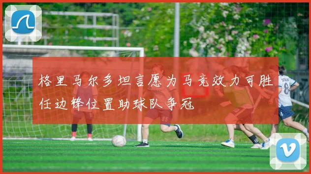 格里马尔多坦言愿为马竞效力可胜任边锋位置助球队争冠