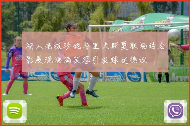 湖人老板珍妮与里夫斯夏联场边合影展现满满笑容引发球迷热议