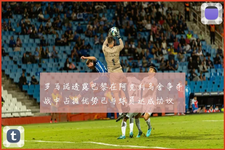 罗马诺透露巴黎在阿克利乌舍争夺战中占据优势已与球员达成协议