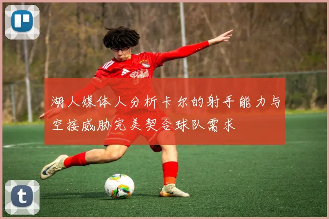 湖人媒体人分析卡尔的射手能力与空接威胁完美契合球队需求