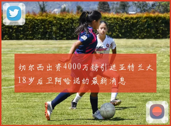 切尔西出资4000万镑引进亚特兰大18岁后卫阿哈诺的最新消息