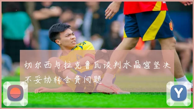 切尔西与拉克鲁瓦谈判水晶宫坚决不妥协转会费问题