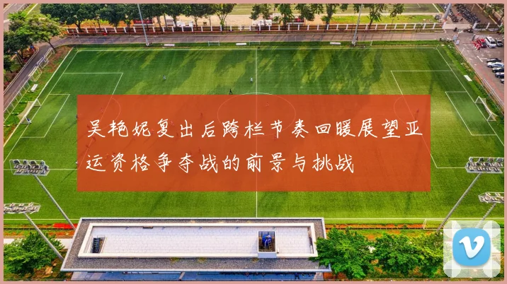 吴艳妮复出后跨栏节奏回暖展望亚运资格争夺战的前景与挑战