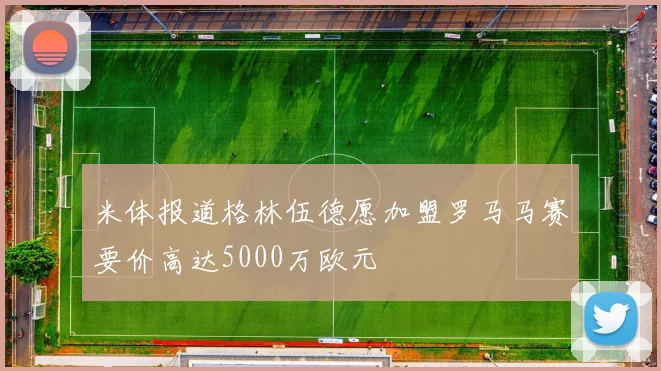 米体报道格林伍德愿加盟罗马马赛要价高达5000万欧元