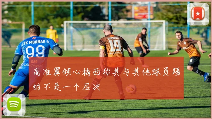 高准翼倾心梅西称其与其他球员踢的不是一个层次