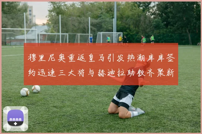 穆里尼奥重返皇马引发热潮库库签约迅速三大将与赫迪拉助教齐聚新阵容