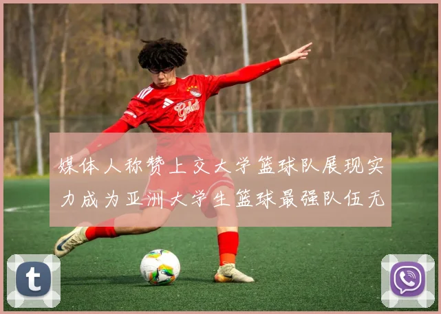 媒体人称赞上交大学篮球队展现实力成为亚洲大学生篮球最强队伍无可争议