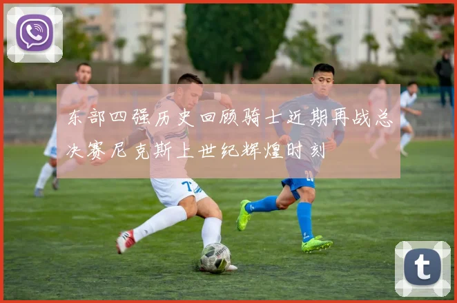 东部四强历史回顾骑士近期再战总决赛尼克斯上世纪辉煌时刻