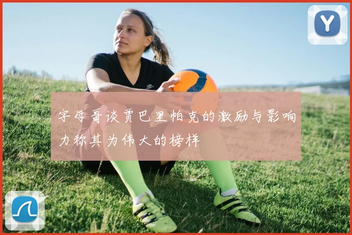 字母哥谈贾巴里帕克的激励与影响力称其为伟大的榜样
