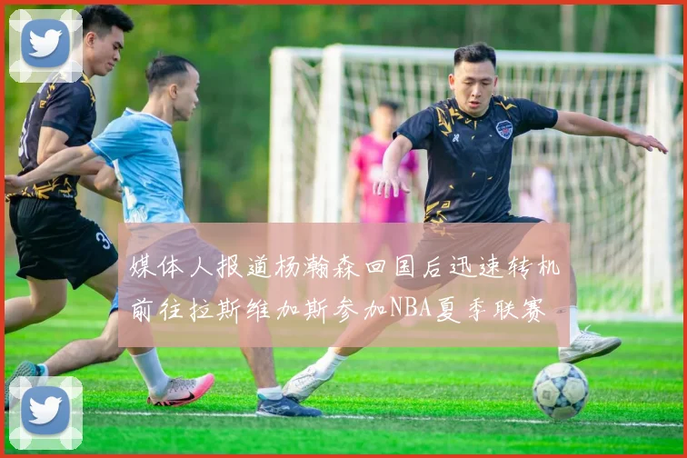 媒体人报道杨瀚森回国后迅速转机前往拉斯维加斯参加NBA夏季联赛