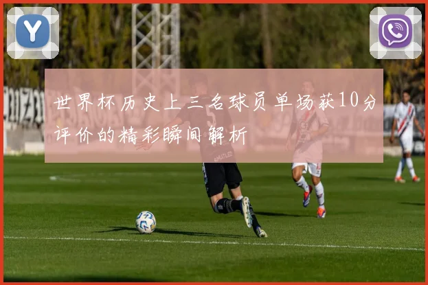 世界杯历史上三名球员单场获10分评价的精彩瞬间解析