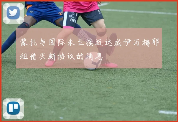 蒙扎与国际米兰接近达成伊万梅耶租借买断协议的消息