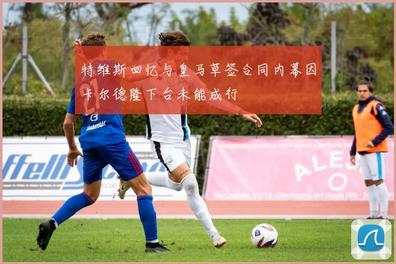 特维斯回忆与皇马草签合同内幕因卡尔德隆下台未能成行