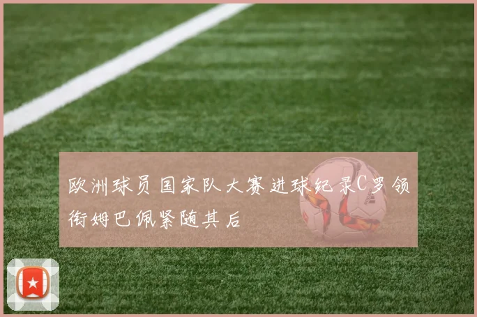 欧洲球员国家队大赛进球纪录C罗领衔姆巴佩紧随其后