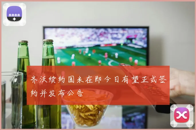 齐沃续约国米在即今日有望正式签约并发布公告