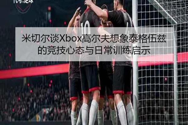 米切尔谈Xbox高尔夫想象泰格伍兹的竞技心态与日常训练启示